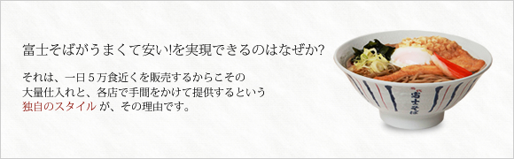 富士そばがうまくて安い！を実現できるのはなぜか？それは、一日5万食近くを販売するからこその大量仕入れと、各店が手間をかけて提供するという独自のスタイルがその理由です。